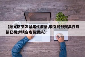 【顺义区突发聚集性疫情,顺义局部聚集性疫情已初步锁定疫情源头】