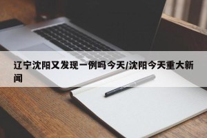 辽宁沈阳又发现一例吗今天/沈阳今天重大新闻