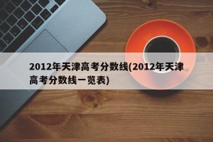 2012年天津高考分数线(2012年天津高考分数线一览表)