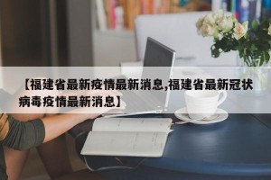 【福建省最新疫情最新消息,福建省最新冠状病毒疫情最新消息】