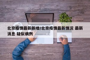 北京疫情最新新增/北京疫情最新情况 最新消息 疑似病例