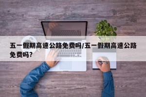 五一假期高速公路免费吗/五一假期高速公路免费吗?