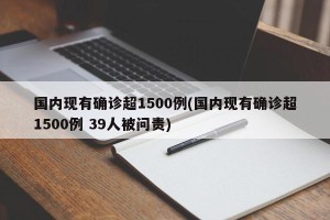 国内现有确诊超1500例(国内现有确诊超1500例 39人被问责)