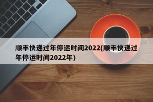 顺丰快递过年停运时间2022(顺丰快递过年停运时间2022年)