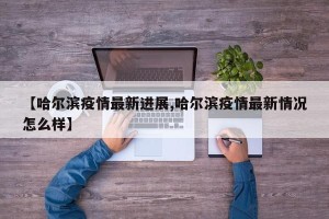 【哈尔滨疫情最新进展,哈尔滨疫情最新情况怎么样】