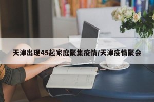 天津出现45起家庭聚集疫情/天津疫情聚会