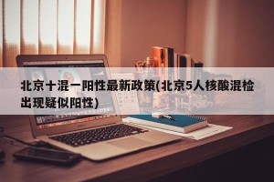 北京十混一阳性最新政策(北京5人核酸混检出现疑似阳性)