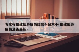 专家称福建仙游疫情规模不会太小(福建仙游疫情通告最新)