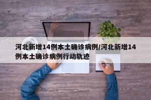 河北新增14例本土确诊病例/河北新增14例本土确诊病例行动轨迹
