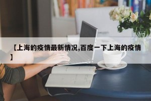 【上海的疫情最新情况,百度一下上海的疫情】