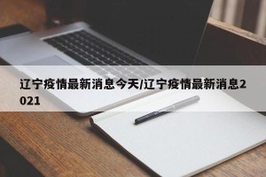 辽宁疫情最新消息今天/辽宁疫情最新消息2021