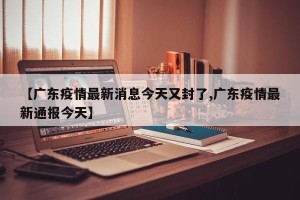 【广东疫情最新消息今天又封了,广东疫情最新通报今天】