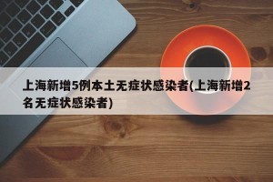 上海新增5例本土无症状感染者(上海新增2名无症状感染者)