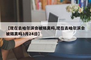 【现在去哈尔滨会被隔离吗,现在去哈尔滨会被隔离吗3月24日】