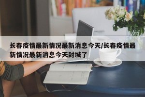 长春疫情最新情况最新消息今天/长春疫情最新情况最新消息今天封城了