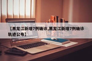 【黑龙江新增7例确诊,黑龙江新增7例确诊轨迹公布】