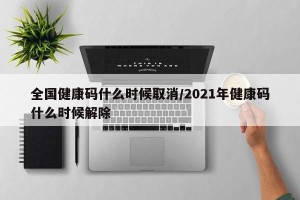 全国健康码什么时候取消/2021年健康码什么时候解除