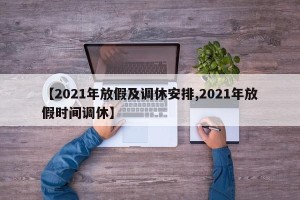 【2021年放假及调休安排,2021年放假时间调休】