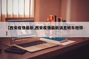 【西安疫情最新,西安疫情最新消息班车地铁】