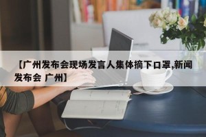 【广州发布会现场发言人集体摘下口罩,新闻发布会 广州】