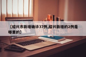 【绍兴市新增确诊37例,绍兴新增的2例是哪里的】