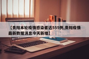 【贵阳本轮疫情感染者达555例,贵阳疫情最新数据消息今天新增】