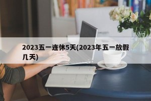 2023五一连休5天(2023年五一放假几天)