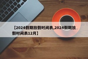 【2024假期放假时间表,2024假期放假时间表12月】
