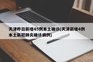 天津昨日新增45例本土确诊(天津新增4例本土新冠肺炎确诊病例)