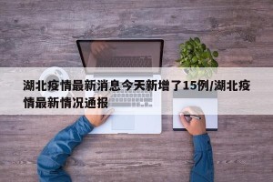 湖北疫情最新消息今天新增了15例/湖北疫情最新情况通报