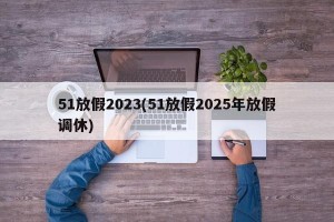 51放假2023(51放假2025年放假调休)