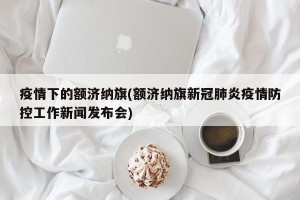 疫情下的额济纳旗(额济纳旗新冠肺炎疫情防控工作新闻发布会)