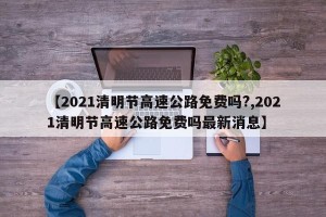 【2021清明节高速公路免费吗?,2021清明节高速公路免费吗最新消息】