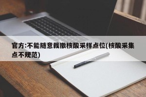 官方:不能随意裁撤核酸采样点位(核酸采集点不规范)