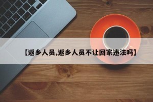 【返乡人员,返乡人员不让回家违法吗】