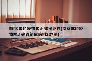 南京:本轮疫情累计60例阳性(南京本轮疫情累计确诊新冠病例227例)