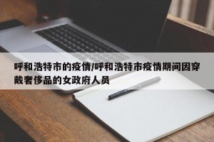 呼和浩特市的疫情/呼和浩特市疫情期间因穿戴奢侈品的女政府人员