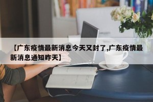 【广东疫情最新消息今天又封了,广东疫情最新消息通知昨天】