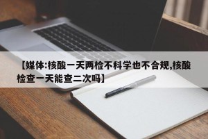 【媒体:核酸一天两检不科学也不合规,核酸检查一天能查二次吗】