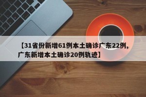 【31省份新增61例本土确诊广东22例,广东新增本土确诊20例轨迹】