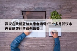 武汉在院新冠肺炎患者清零/三个多月武汉市所有新冠住院病例清零
