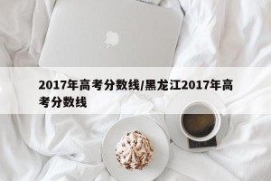 2017年高考分数线/黑龙江2017年高考分数线