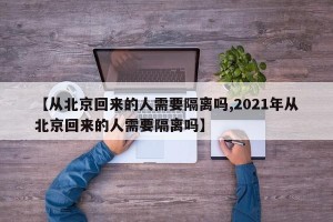 【从北京回来的人需要隔离吗,2021年从北京回来的人需要隔离吗】