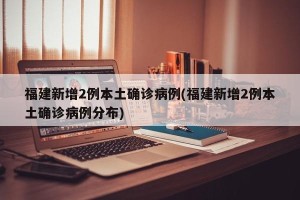福建新增2例本土确诊病例(福建新增2例本土确诊病例分布)