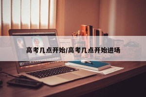 高考几点开始/高考几点开始进场