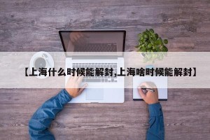 【上海什么时候能解封,上海啥时候能解封】
