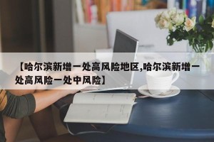 【哈尔滨新增一处高风险地区,哈尔滨新增一处高风险一处中风险】