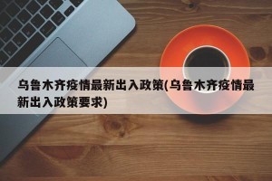乌鲁木齐疫情最新出入政策(乌鲁木齐疫情最新出入政策要求)