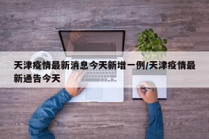 天津疫情最新消息今天新增一例/天津疫情最新通告今天