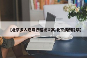 【北京多人隐瞒行程被立案,北京病例隐瞒】